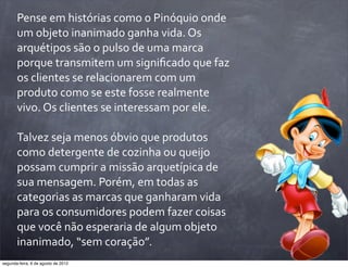 Pense	
  em	
  histórias	
  como	
  o	
  Pinóquio	
  onde	
  
um	
  objeto	
  inanimado	
  ganha	
  vida.	
  Os	
  
arquétipos	
  são	
  o	
  pulso	
  de	
  uma	
  marca	
  
porque	
  transmitem	
  um	
  signiﬁcado	
  que	
  faz	
  
os	
  clientes	
  se	
  relacionarem	
  com	
  um	
  
produto	
  como	
  se	
  este	
  fosse	
  realmente	
  
vivo.	
  Os	
  clientes	
  se	
  interessam	
  por	
  ele.
Talvez	
  seja	
  menos	
  óbvio	
  que	
  produtos	
  
como	
  detergente	
  de	
  cozinha	
  ou	
  queijo	
  
possam	
  cumprir	
  a	
  missão	
  arquetípica	
  de	
  
sua	
  mensagem.	
  Porém,	
  em	
  todas	
  as	
  
categorias	
  as	
  marcas	
  que	
  ganharam	
  vida	
  
para	
  os	
  consumidores	
  podem	
  fazer	
  coisas	
  
que	
  você	
  não	
  esperaria	
  de	
  algum	
  objeto	
  
inanimado,	
  “sem	
  coração”.
segunda-feira, 6 de agosto de 2012
 
