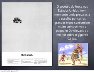 O	
  sucesso	
  do	
  fusca	
  nos	
  
Estados	
  Unidos,	
  num	
  
momento	
  onde	
  prevalecia	
  
a	
  escolha	
  por	
  carros	
  
grandes	
  e	
  que	
  consumiam	
  
muito	
  combustível:	
  o	
  
pequeno	
  Davi	
  levando	
  a	
  
melhor	
  sobre	
  o	
  gigante	
  
Golias.
segunda-feira, 6 de agosto de 2012
 