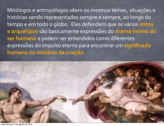 Mitólogos	
  e	
  antropólogos	
  vêem	
  os	
  mesmos	
  temas,	
  situações	
  e	
  
histórias	
  sendo	
  representados	
  sempre	
  e	
  sempre,	
  ao	
  longo	
  do	
  
tempo	
  e	
  em	
  todo	
  o	
  globo.	
  	
  Eles	
  defendem	
  que	
  os	
  vários	
  mitos	
  
e	
  arquétipos	
  são	
  basicamente	
  expressões	
  do	
  drama	
  íntimo	
  do	
  
ser	
  humano	
  e	
  podem	
  ser	
  entendidos	
  como	
  diferentes	
  
expressões	
  do	
  impulso	
  eterno	
  para	
  encontrar	
  um	
  signiﬁcado	
  
humano	
  no	
  mistério	
  da	
  criação.
segunda-feira, 6 de agosto de 2012
 