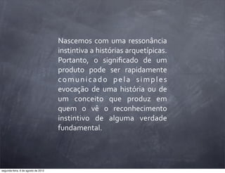 Nascemos	
  com	
  uma	
  ressonância	
  
instintiva	
  a	
  histórias	
  arquetípicas.	
  
Portanto,	
   o	
   signiﬁcado	
   de	
   um	
  
produto	
   pode	
   ser	
   rapidamente	
  
comunicado	
   pela	
   simples	
  
evocação	
   de	
   uma	
   história	
   ou	
   de	
  
um	
   conceito	
   que	
   produz	
   em	
  
quem	
   o	
   vê	
   o	
   reconhecimento	
  
instintivo	
   de	
   alguma	
   verdade	
  
fundamental.
segunda-feira, 6 de agosto de 2012
 