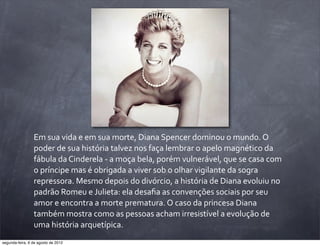 Em	
  sua	
  vida	
  e	
  em	
  sua	
  morte,	
  Diana	
  Spencer	
  dominou	
  o	
  mundo.	
  O	
  
poder	
  de	
  sua	
  história	
  talvez	
  nos	
  faça	
  lembrar	
  o	
  apelo	
  magnético	
  da	
  
fábula	
  da	
  Cinderela	
  -­‐	
  a	
  moça	
  bela,	
  porém	
  vulnerável,	
  que	
  se	
  casa	
  com	
  
o	
  príncipe	
  mas	
  é	
  obrigada	
  a	
  viver	
  sob	
  o	
  olhar	
  vigilante	
  da	
  sogra	
  
repressora.	
  Mesmo	
  depois	
  do	
  divórcio,	
  a	
  história	
  de	
  Diana	
  evoluiu	
  no	
  
padrão	
  Romeu	
  e	
  Julieta:	
  ela	
  desaﬁa	
  as	
  convenções	
  sociais	
  por	
  seu	
  
amor	
  e	
  encontra	
  a	
  morte	
  prematura.	
  O	
  caso	
  da	
  princesa	
  Diana	
  
também	
  mostra	
  como	
  as	
  pessoas	
  acham	
  irresistível	
  a	
  evolução	
  de	
  
uma	
  história	
  arquetípica.
segunda-feira, 6 de agosto de 2012
 