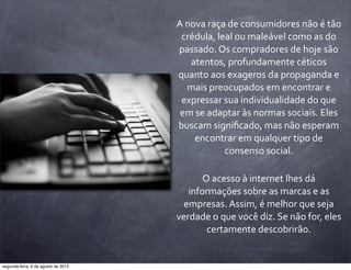 A	
  nova	
  raça	
  de	
  consumidores	
  não	
  é	
  tão	
  
crédula,	
  leal	
  ou	
  maleável	
  como	
  as	
  do	
  
passado.	
  Os	
  compradores	
  de	
  hoje	
  são	
  
atentos,	
  profundamente	
  céticos	
  
quanto	
  aos	
  exageros	
  da	
  propaganda	
  e	
  
mais	
  preocupados	
  em	
  encontrar	
  e	
  
expressar	
  sua	
  individualidade	
  do	
  que	
  
em	
  se	
  adaptar	
  às	
  normas	
  sociais.	
  Eles	
  
buscam	
  signiﬁcado,	
  mas	
  não	
  esperam	
  
encontrar	
  em	
  qualquer	
  tipo	
  de	
  
consenso	
  social.
O	
  acesso	
  à	
  internet	
  lhes	
  dá	
  
informações	
  sobre	
  as	
  marcas	
  e	
  as	
  
empresas.	
  Assim,	
  é	
  melhor	
  que	
  seja	
  
verdade	
  o	
  que	
  você	
  diz.	
  Se	
  não	
  for,	
  eles	
  
certamente	
  descobrirão.
segunda-feira, 6 de agosto de 2012
 