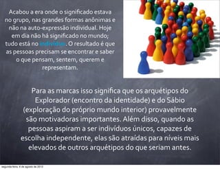 Acabou	
  a	
  era	
  onde	
  o	
  signiﬁcado	
  estava	
  
no	
  grupo,	
  nas	
  grandes	
  formas	
  anônimas	
  e	
  
não	
  na	
  auto-­‐expressão	
  individual.	
  Hoje	
  
em	
  dia	
  não	
  há	
  signiﬁcado	
  no	
  mundo;	
  
tudo	
  está	
  no	
  indivíduo.	
  O	
  resultado	
  é	
  que	
  
as	
  pessoas	
  precisam	
  se	
  encontrar	
  e	
  saber	
  
o	
  que	
  pensam,	
  sentem,	
  querem	
  e	
  
representam.
Para	
  as	
  marcas	
  isso	
  signiﬁca	
  que	
  os	
  arquétipos	
  do	
  
Explorador	
  (encontro	
  da	
  identidade)	
  e	
  do	
  Sábio	
  
(exploração	
  do	
  próprio	
  mundo	
  interior)	
  provavelmente	
  
são	
  motivadoras	
  importantes.	
  Além	
  disso,	
  quando	
  as	
  
pessoas	
  aspiram	
  a	
  ser	
  indivíduos	
  únicos,	
  capazes	
  de	
  
escolha	
  independente,	
  elas	
  são	
  atraídas	
  para	
  níveis	
  mais	
  
elevados	
  de	
  outros	
  arquétipos	
  do	
  que	
  seriam	
  antes.
segunda-feira, 6 de agosto de 2012
 