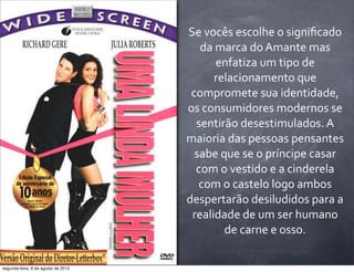 Se	
  vocês	
  escolhe	
  o	
  signiﬁcado	
  
da	
  marca	
  do	
  Amante	
  mas	
  
enfatiza	
  um	
  tipo	
  de	
  
relacionamento	
  que	
  
compromete	
  sua	
  identidade,	
  
os	
  consumidores	
  modernos	
  se	
  
sentirão	
  desestimulados.	
  A	
  
maioria	
  das	
  pessoas	
  pensantes	
  
sabe	
  que	
  se	
  o	
  príncipe	
  casar	
  
com	
  o	
  vestido	
  e	
  a	
  cinderela	
  
com	
  o	
  castelo	
  logo	
  ambos	
  
despertarão	
  desiludidos	
  para	
  a	
  
realidade	
  de	
  um	
  ser	
  humano	
  
de	
  carne	
  e	
  osso.
segunda-feira, 6 de agosto de 2012
 
