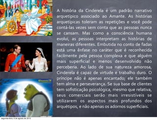 A	
   história	
   da	
   Cinderela	
   é	
   um	
   padrão	
   narrativo	
  
arquetípico	
   associado	
   ao	
   Amante.	
   As	
   histórias	
  
arquetípicas	
   toleram	
   as	
   repetições	
   e	
   você	
   pode	
  
contá-­‐las	
  vezes	
  sem	
  conta	
  que	
  as	
  pessoas	
  nunca	
  
se	
   cansam.	
   Mas	
   como	
   a	
   consciência	
   humana	
  
evolui,	
   as	
   pessoas	
   interpretam	
   as	
   histórias	
   de	
  
maneiras	
  diferentes.	
  Embutida	
  no	
  conto	
  de	
  fadas	
  
está	
   uma	
   ênfase	
   no	
   caráter	
   que	
   é	
   reconhecida	
  
facilmente	
   pela	
   pessoa	
   complexa	
   e	
   que	
   alguém	
  
mais	
   superﬁcial	
   e	
   menos	
   desenvolvido	
   não	
  
perceberia.	
   Ao	
   lado	
   de	
   sua	
   natureza	
   amorosa,	
  
Cinderela	
   é	
   capaz	
   de	
   virtude	
   e	
   trabalho	
   duro.	
  O	
  
príncipe	
   não	
   é	
   apenas	
   encantado;	
   ele	
   também	
  
tem	
  alma	
  e	
  perseverança.	
  Se	
  sua	
  base	
  de	
  clientes	
  
tem	
  soﬁsticação	
  psicológica,	
  mesmo	
  que	
  relativa,	
  
seus	
   comerciais	
   serão	
   mais	
   irresistíveis	
   se	
  
utilizarem	
   os	
   aspectos	
   mais	
   profundos	
   dos	
  
arquétipos,	
  e	
  não	
  apenas	
  os	
  adornos	
  superﬁciais.
segunda-feira, 6 de agosto de 2012
 