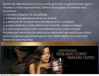 Dentro	
  de	
  cada	
  arquétipo	
  há	
  uma	
  ampla	
  gama	
  de	
  comportamentos,	
  alguns	
  
simples	
  e	
  outros	
  mais	
  evoluídos.	
  Dentro	
  do	
  arquétipo	
  do	
  amante	
  você	
  
encontrará:
1.	
  o	
  simples	
  despertar	
  da	
  sexualidade
2.	
  o	
  desejo	
  desesperado	
  de	
  atrair	
  um	
  amante
3.	
  a	
  obtenção	
  de	
  um	
  profundo	
  e	
  duradouro	
  amor	
  romântico
4.	
  a	
  capacidade	
  de	
  contato	
  íntimo	
  com	
  a	
  família,	
  amigos	
  e	
  colegas
5.	
  o	
  amor	
  espiritual	
  por	
  toda	
  a	
  humanidade	
  ou	
  por	
  todos	
  os	
  seres
As	
  pesquisar	
  arquétipos	
  nos	
  anúncios	
  e	
  marcas	
  de	
  hoje	
  vemos	
  que	
  a	
  maior	
  
parte	
  é	
  projetada	
  para	
  se	
  comunicar	
  com	
  o	
  destinatário	
  nos	
  níveis	
  mais	
  
baixos	
  de	
  cada	
  arquétipo.
segunda-feira, 6 de agosto de 2012
 
