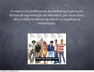 A	
  maioria	
  dos	
  proﬁssionais	
  de	
  marketing	
  só	
  pensa	
  em	
  
termos	
  de	
  segmentação	
  de	
  mercado	
  e,	
  por	
  causa	
  disso,	
  
têm	
  a	
  infeliz	
  tendência	
  de	
  reduzir	
  os	
  arquétipos	
  a	
  
estereótipos.
segunda-feira, 6 de agosto de 2012
 