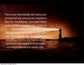 Para	
  uma	
  identidade	
  de	
  marca	
  ser	
  
irresistível	
  ela	
  precisa	
  ser	
  simples	
  e	
  
fácil	
  de	
  reconhecer.	
  Isso	
  quer	
  dizer	
  
que	
  a	
  melhor	
  maneira	
  de	
  construir	
  
identidades	
  de	
  marca	
  é	
  
identiﬁcando-­‐se	
  solidamente	
  com	
  
um	
  -­‐	
  e	
  somente	
  um	
  -­‐	
  arquétipo.	
  O	
  
arquétipo	
  dentro	
  da	
  marca	
  serve	
  
como	
  um	
  farol	
  para	
  a	
  motivação	
  
correspondente	
  em	
  todos	
  nós.	
  
segunda-feira, 6 de agosto de 2012
 