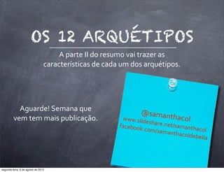 OS 12 ARQUÉTIPOS
A	
  parte	
  II	
  do	
  resumo	
  vai	
  trazer	
  as	
  
características	
  de	
  cada	
  um	
  dos	
  arquétipos.
@samanthacol
www.slideshare.net/samanthacol
facebook.com/samanthacoldebella
Aguarde!	
  Semana	
  que	
  
vem	
  tem	
  mais	
  publicação.
segunda-feira, 6 de agosto de 2012
 