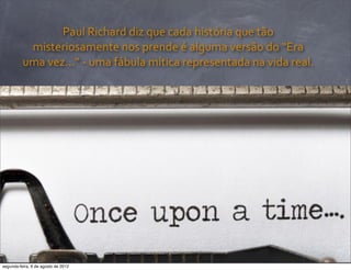 Paul	
  Richard	
  diz	
  que	
  cada	
  história	
  que	
  tão	
  
misteriosamente	
  nos	
  prende	
  é	
  alguma	
  versão	
  do	
  “Era	
  
uma	
  vez...”	
  -­‐	
  uma	
  fábula	
  mítica	
  representada	
  na	
  vida	
  real.
segunda-feira, 6 de agosto de 2012
 