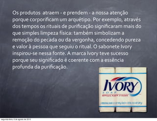Os	
  produtos	
  	
  atraem	
  -­‐	
  e	
  prendem	
  -­‐	
  a	
  nossa	
  atenção	
  
porque	
  corporiﬁcam	
  um	
  arquétipo.	
  Por	
  exemplo,	
  através	
  
dos	
  tempos	
  os	
  rituais	
  de	
  puriﬁcação	
  signiﬁcaram	
  mais	
  do	
  
que	
  simples	
  limpeza	
  física:	
  também	
  simbolizam	
  a	
  
remoção	
  do	
  pecada	
  ou	
  da	
  vergonha,	
  concedendo	
  pureza	
  
e	
  valor	
  à	
  pessoa	
  que	
  seguiu	
  o	
  ritual.	
  O	
  sabonete	
  Ivory	
  
inspirou-­‐se	
  nessa	
  fonte.	
  A	
  marca	
  Ivory	
  teve	
  sucesso	
  
porque	
  seu	
  signiﬁcado	
  é	
  coerente	
  com	
  a	
  essência	
  
profunda	
  da	
  puriﬁcação.
segunda-feira, 6 de agosto de 2012
 