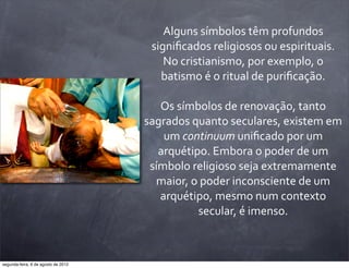 Alguns	
  símbolos	
  têm	
  profundos	
  
signiﬁcados	
  religiosos	
  ou	
  espirituais.	
  
No	
  cristianismo,	
  por	
  exemplo,	
  o	
  
batismo	
  é	
  o	
  ritual	
  de	
  puriﬁcação.
Os	
  símbolos	
  de	
  renovação,	
  tanto	
  
sagrados	
  quanto	
  seculares,	
  existem	
  em	
  
um	
  continuum	
  uniﬁcado	
  por	
  um	
  
arquétipo.	
  Embora	
  o	
  poder	
  de	
  um	
  
símbolo	
  religioso	
  seja	
  extremamente	
  
maior,	
  o	
  poder	
  inconsciente	
  de	
  um	
  
arquétipo,	
  mesmo	
  num	
  contexto	
  
secular,	
  é	
  imenso.
segunda-feira, 6 de agosto de 2012
 