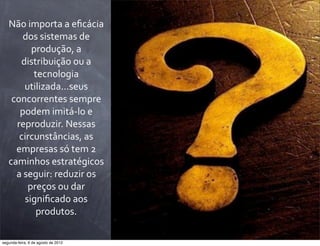 Não	
  importa	
  a	
  eﬁcácia	
  
dos	
  sistemas	
  de	
  
produção,	
  a	
  
distribuição	
  ou	
  a	
  
tecnologia	
  
utilizada...seus	
  
concorrentes	
  sempre	
  
podem	
  imitá-­‐lo	
  e	
  
reproduzir.	
  Nessas	
  
circunstâncias,	
  as	
  
empresas	
  só	
  tem	
  2	
  
caminhos	
  estratégicos	
  
a	
  seguir:	
  reduzir	
  os	
  
preços	
  ou	
  dar	
  
signiﬁcado	
  aos	
  
produtos.
segunda-feira, 6 de agosto de 2012
 