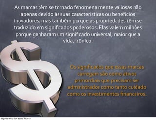 As	
  marcas	
  têm	
  se	
  tornado	
  fenomenalmente	
  valiosas	
  não	
  
apenas	
  devido	
  às	
  suas	
  características	
  ou	
  benefícios	
  
inovadores,	
  mas	
  também	
  porque	
  as	
  propriedades	
  têm	
  se	
  
traduzido	
  em	
  signiﬁcados	
  poderosos.	
  Elas	
  valem	
  milhões	
  
porque	
  ganharam	
  um	
  signiﬁcado	
  universal,	
  maior	
  que	
  a	
  
vida,	
  icônico.
Os	
  signiﬁcados	
  que	
  essas	
  marcas	
  
carregam	
  são	
  como	
  ativos	
  
primordiais	
  que	
  precisam	
  ser	
  
administrados	
  como	
  tanto	
  cuidado	
  
como	
  os	
  investimentos	
  ﬁnanceiros.
segunda-feira, 6 de agosto de 2012
 