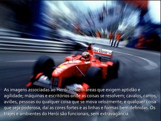 As	
  imagens	
  associadas	
  ao	
  Herói	
  incluem	
  áreas	
  que	
  exigem	
  aptidão	
  e	
  
agilidade;	
  máquinas	
  e	
  escritórios	
  onde	
  as	
  coisas	
  se	
  resolvem;	
  cavalos,	
  carros,	
  
aviões,	
  pessoas	
  ou	
  qualquer	
  coisa	
  que	
  se	
  mova	
  velozmente;	
  e	
  qualquer	
  coisa	
  
que	
  seja	
  poderosa,	
  daí	
  as	
  cores	
  fortes	
  e	
  as	
  linhas	
  e	
  formas	
  bem	
  deﬁnidas.	
  Os	
  
trajes	
  e	
  ambientes	
  do	
  Herói	
  são	
  funcionais,	
  sem	
  extravagância.
 
