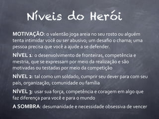Níveis do Herói
MOTIVAÇÃO:	
  o	
  valentão	
  joga	
  areia	
  no	
  seu	
  rosto	
  ou	
  alguém	
  
tenta	
  intimidar	
  você	
  ou	
  ser	
  abusivo;	
  um	
  desaﬁo	
  o	
  chama;	
  uma	
  
pessoa	
  precisa	
  que	
  você	
  a	
  ajude	
  a	
  se	
  defender.
NÍVEL	
  1:	
  o	
  desenvolvimento	
  de	
  fronteiras,	
  competência	
  e	
  
mestria,	
  que	
  se	
  expressam	
  por	
  meio	
  da	
  realização	
  e	
  são	
  
motivadas	
  ou	
  testadas	
  por	
  meio	
  da	
  competição
NÍVEL	
  2:	
  tal	
  como	
  um	
  soldado,	
  cumprir	
  seu	
  dever	
  para	
  com	
  seu	
  
país,	
  organização,	
  comunidade	
  ou	
  família
NÍVEL	
  3:	
  usar	
  sua	
  força,	
  competência	
  e	
  coragem	
  em	
  algo	
  que	
  
faz	
  diferença	
  para	
  você	
  e	
  para	
  o	
  mundo
A	
  SOMBRA:	
  desumanidade	
  e	
  necessidade	
  obsessiva	
  de	
  vencer
 