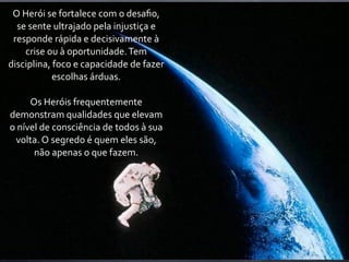 O	
  Herói	
  se	
  fortalece	
  com	
  o	
  desaﬁo,	
  
  se	
  sente	
  ultrajado	
  pela	
  injustiça	
  e	
  
 responde	
  rápida	
  e	
  decisivamente	
  à	
  
      crise	
  ou	
  à	
  oportunidade.	
  Tem	
  
disciplina,	
  foco	
  e	
  capacidade	
  de	
  fazer	
  
                escolhas	
  árduas.

        Os	
  Heróis	
  frequentemente	
  
demonstram	
  qualidades	
  que	
  elevam	
  
o	
  nível	
  de	
  consciência	
  de	
  todos	
  à	
  sua	
  
   volta.	
  O	
  segredo	
  é	
  quem	
  eles	
  são,	
  
         não	
  apenas	
  o	
  que	
  fazem.
 