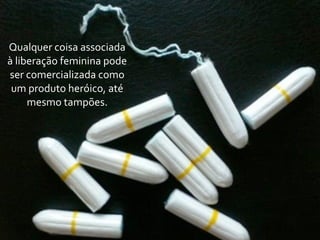 Qualquer	
  coisa	
  associada	
  
à	
  liberação	
  feminina	
  pode	
  
ser	
  comercializada	
  como	
  
 um	
  produto	
  heróico,	
  até	
  
        mesmo	
  tampões.
 
