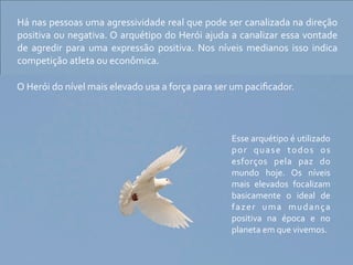 Há	
   nas	
   pessoas	
  uma	
  agressividade	
   real	
  que	
   pode	
  ser	
   canalizada	
   na	
   direção	
  
positiva	
  ou	
  negativa.	
  O	
  arquétipo	
  do	
  Herói	
  ajuda	
  a	
  canalizar	
  essa	
  vontade	
  
de	
   agredir	
   para	
   uma	
   expressão	
   positiva.	
   Nos	
   níveis	
   medianos	
   isso	
   indica	
  
competição	
  atleta	
  ou	
  econômica.

O	
  Herói	
  do	
  nível	
  mais	
  elevado	
  usa	
  a	
  força	
  para	
  ser	
  um	
  paciﬁcador.



                                                                              Esse	
  arquétipo	
   é	
  utilizado	
  
                                                                              p o r	
   q u a s e	
   t o d o s	
   o s	
  
                                                                              esforços	
   pela	
   paz	
   do	
  
                                                                              mundo	
   hoje.	
   Os	
   níveis	
  
                                                                              mais	
   elevados	
   focalizam	
  
                                                                              basicamente	
   o	
   ideal	
   de	
  
                                                                              f a z e r	
   u m a	
   m u d a n ç a	
  
                                                                              positiva	
   na	
   época	
   e	
   no	
  
                                                                              planeta	
  em	
  que	
  vivemos.
 