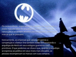 Os	
  consumidores	
  -­‐	
  especialmente	
  aqueles	
  que	
  expressam	
  os	
  
níveis	
  mais	
  elevados	
  do	
  arquétipo	
  do	
  Herói	
  -­‐	
  tem	
  sede	
  de	
  
convicções	
  e	
  se	
  sentem	
  atraídos	
  para	
  as	
  pessoas,	
  empresas	
  e	
  
marcas	
  que	
  as	
  possuem.

Ironicamente,	
  as	
  empresas	
  que	
  valorizam	
  apenas	
  a	
  
competição	
  e	
  a	
  botton	
  line	
  também	
  estão	
  demonstrando	
  o	
  
arquétipo	
  do	
  Herói	
  em	
  seus	
  estágios	
  guerreiros	
  mais	
  
primitivos.	
  O	
  que	
  podemos	
  ver	
  disso	
  é	
  que,	
  quando	
  o	
  arquétipo	
  
se	
  expressa	
  ao	
  público	
  em	
  seus	
  níveis	
  mais	
  elevados,	
  as	
  
pessoas	
  recompensam	
  as	
  marcas	
  com	
  suas	
  compras.
 