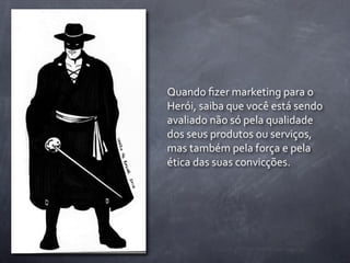 Quando	
  ﬁzer	
  marketing	
  para	
  o	
  
Herói,	
  saiba	
  que	
  você	
  está	
  sendo	
  
avaliado	
  não	
  só	
  pela	
  qualidade	
  
dos	
  seus	
  produtos	
  ou	
  serviços,	
  
mas	
  também	
  pela	
  força	
  e	
  pela	
  
ética	
  das	
  suas	
  convicções.
 