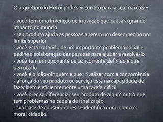 O	
  arquétipo	
  do	
  Herói	
  pode	
  ser	
  correto	
  para	
  a	
  sua	
  marca	
  se:

-­‐	
  você	
  tem	
  uma	
  invenção	
  ou	
  inovação	
  que	
  causará	
  grande	
  
impacto	
  no	
  mundo
-­‐	
  seu	
  produto	
  ajuda	
  as	
  pessoas	
  a	
  terem	
  um	
  desempenho	
  no	
  
limite	
  superior
-­‐	
  você	
  está	
  tratando	
  de	
  um	
  importante	
  problema	
  social	
  e	
  
pedindo	
  colaboração	
  das	
  pessoas	
  para	
  ajudar	
  a	
  resolvê-­‐lo
-­‐	
  você	
  tem	
  um	
  oponente	
  ou	
  concorrente	
  deﬁnido	
  e	
  que	
  
derrotá-­‐lo
-­‐	
  você	
  é	
  o	
  joão-­‐ninguém	
  e	
  quer	
  rivalizar	
  com	
  a	
  concorrência
-­‐	
  a	
  força	
  do	
  seu	
  produto	
  ou	
  serviço	
  está	
  na	
  capacidade	
  de	
  
fazer	
  bem	
  e	
  eﬁcientemente	
  uma	
  tarefa	
  difícil
-­‐	
  você	
  precisa	
  diferenciar	
  seu	
  produto	
  de	
  algum	
  outro	
  que	
  
tem	
  problemas	
  na	
  cadeia	
  de	
  ﬁnalização
-­‐	
  sua	
  base	
  de	
  consumidores	
  se	
  identiﬁca	
  com	
  o	
  bom	
  e	
  
moral	
  cidadão.
 
