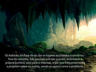 Os	
  habitats	
  do	
  Fora-­‐da-­‐lei	
  são	
  os	
  lugares	
  escondidos	
  e	
  sombrios	
  -­‐	
  
    fora	
  do	
  caminho.	
  São	
  pessoas	
  que	
  não	
  querem	
  reconhecer	
  a	
  
própria	
  Sombra,	
  nem	
  para	
  si	
  mesmas,	
  e	
  por	
  isso	
  frequentemente	
  
 a	
  projetam	
  sobre	
  os	
  outros,	
  vendo	
  os	
  outros	
  como	
  o	
  problema.
 
