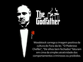 Woodstock	
  carrega	
  a	
  imagem	
  positiva	
  da	
  
   cultura	
  do	
  Fora-­‐da-­‐lei.	
  “O	
  Poderoso	
  
Chefão”,	
  “De	
  olhos	
  bem	
  fechados”	
  faturam	
  
   em	
  cima	
  da	
  simples	
  atratividade	
  dos	
  
comportamentos	
  criminosos	
  ou	
  proibidos.
 