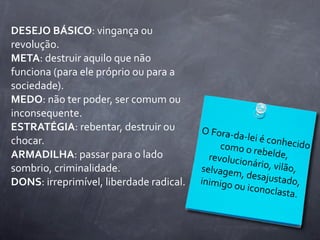 DESEJO	
  BÁSICO:	
  vingança	
  ou	
  
revolução.
META:	
  destruir	
  aquilo	
  que	
  não	
  
funciona	
  (para	
  ele	
  próprio	
  ou	
  para	
  a	
  
sociedade).
MEDO:	
  não	
  ter	
  poder,	
  ser	
  comum	
  ou	
  
inconsequente.
ESTRATÉGIA:	
  rebentar,	
  destruir	
  ou	
                 O	
  Fora-­‐d
chocar.                                                                   a-­‐lei	
  é	
  co
                                                                    como	
  o	
  r           nhecido	
  
ARMADILHA:	
  passar	
  para	
  o	
  lado	
                                        ebelde,	
  
                                                               revolucio
                                                                                nário,	
  vilã
sombrio,	
  criminalidade.                                   selvagem
                                                                           ,	
  desajust
                                                                                                o,	
  
DONS:	
  irreprimível,	
  liberdade	
  radical.              inimigo	
  o                     ado,	
  
                                                                           u	
  iconocl
                                                                                             asta.
 