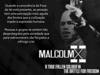 Quando	
  a	
  consciência	
  do	
  Fora-­‐
 da-­‐lei	
  está	
  presente,	
  as	
  pessoas	
  
 tem	
  uma	
  percepção	
  mais	
  aguda	
  
   dos	
  limites	
  que	
  a	
  civilização	
  
   impõe	
  à	
  expressão	
  humana.

 Pessoas	
  e	
  grupos	
  se	
  sentem	
  tão	
  
desprotegidos	
  pela	
  sociedade	
  que	
  
para	
  sobreviverem	
  são	
  forçados	
  a	
  
             infringir	
  a	
  lei
 