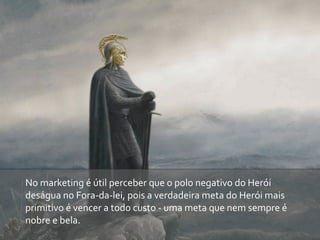 No	
  marketing	
  é	
  útil	
  perceber	
  que	
  o	
  polo	
  negativo	
  do	
  Herói	
  
deságua	
  no	
  Fora-­‐da-­‐lei,	
  pois	
  a	
  verdadeira	
  meta	
  do	
  Herói	
  mais	
  
primitivo	
  é	
  vencer	
  a	
  todo	
  custo	
  -­‐	
  uma	
  meta	
  que	
  nem	
  sempre	
  é	
  
nobre	
  e	
  bela.
 