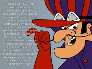 Quando	
  o	
  Fora-­‐da-­‐lei	
  está	
  
   ativo	
  nos	
  indivíduos,	
  eles	
  
podem	
  se	
  sentir	
  apartados	
  da	
  
cultura	
  dominante	
  e	
  desprezar	
  
 suas	
  regras.	
  Eles	
  se	
  envolvem	
  
        em	
  comportamentos	
  
  destrutivos	
  ou	
  em	
  ações	
  que	
  
desdenham	
  ﬂagrantemente	
  os	
  
padrões	
  gerais	
  de	
  ética,	
  saúde	
  
ou	
  propriedade.	
  O	
  Explorador	
  
 também	
  se	
  coloca	
  à	
  margem	
  
da	
  sociedade,	
  mas	
  tudo	
  o	
  que	
  
ele	
  quer	
  é	
  ser	
  livre.	
  O	
  Fora-­‐da-­‐
      lei,	
  por	
  outro	
  lado,	
  quer	
  
 realmente	
  destruir	
  as	
  coisas,	
  
produzir	
  uma	
  revolução,	
  sumir	
  
 com	
  alguma	
  coisa	
  ou	
  apenas	
  
  sentir	
  a	
  excitação	
  de	
  ser	
  um	
  
        pouquinho	
  malvado.
 