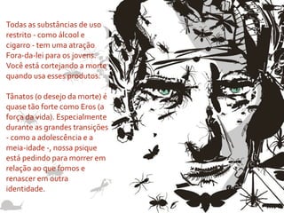 Todas	
  as	
  substâncias	
  de	
  uso	
  
restrito	
  -­‐	
  como	
  álcool	
  e	
  
cigarro	
  -­‐	
  tem	
  uma	
  atração	
  
Fora-­‐da-­‐lei	
  para	
  os	
  jovens.	
  
Você	
  está	
  cortejando	
  a	
  morte	
  
quando	
  usa	
  esses	
  produtos.

Tânatos	
  (o	
  desejo	
  da	
  morte)	
  é	
  
quase	
  tão	
  forte	
  como	
  Eros	
  (a	
  
força	
  da	
  vida).	
  Especialmente	
  
durante	
  as	
  grandes	
  transições	
  
-­‐	
  como	
  a	
  adolescência	
  e	
  a	
  
meia-­‐idade	
  -­‐,	
  nossa	
  psique	
  
está	
  pedindo	
  para	
  morrer	
  em	
  
relação	
  ao	
  que	
  fomos	
  e	
  
renascer	
  em	
  outra	
  
identidade.
 