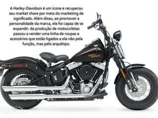 A	
  Harley-­‐Davidson	
  é	
  um	
  ícone	
  e	
  recuperou	
  
seu	
  market	
  share	
  por	
  meio	
  do	
  marketing	
  de	
  
     signiﬁcado.	
  Além	
  disso,	
  ao	
  promover	
  a	
  
personalidade	
  da	
  marca,	
  ela	
  foi	
  capaz	
  de	
  se	
  
    expandir:	
  da	
  produção	
  de	
  motocicletas	
  
     passou	
  a	
  vender	
  uma	
  linha	
  de	
  roupas	
  e	
  
 acessórios	
  que	
  estão	
  ligados	
  a	
  ela	
  não	
  pela	
  
          função,	
  mas	
  pelo	
  arquétipo.
 