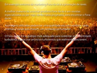 Em	
  exemplo	
  extremo	
  de	
  marketing	
  Fora-­‐da-­‐lei	
  é	
  a	
  promoção	
  de	
  raves.

A	
  melhor	
  maneira	
  de	
  anunciar	
  produtos	
  Fora-­‐da-­‐lei	
  é	
  em	
  revistas	
  
especializadas	
  ou	
  por	
  meio	
  de	
  formatos	
  projetados	
  para	
  encontrar	
  o	
  Fora-­‐
da-­‐lei.

As	
  imagens	
  utilizadas	
  podem	
  ter	
  uma	
  qualidade	
  escura	
  e	
  sombria,	
  cores	
  
intensas	
  e	
  coisas	
  que	
  chocam,	
  um	
  conteúdo	
  perturbador.

O	
  Fora-­‐da-­‐lei	
  é	
  o	
  arquétipo	
  mais	
  adequado	
  para	
  sustentar	
  uma	
  identidade	
  
turbulenta	
  e	
  para	
  criar	
  anúncios	
  turbulentos	
  que	
  realmente	
  funcionem.
 