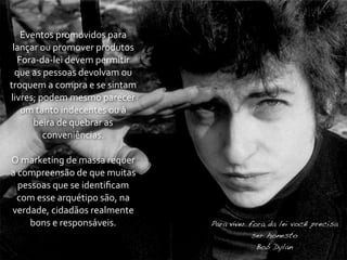 Eventos	
  promovidos	
  para	
  
 lançar	
  ou	
  promover	
  produtos	
  
  Fora-­‐da-­‐lei	
  devem	
  permitir	
  
  que	
  as	
  pessoas	
  devolvam	
  ou	
  
troquem	
  a	
  compra	
  e	
  se	
  sintam	
  
livres;	
  podem	
  mesmo	
  parecer	
  
   um	
  tanto	
  indecentes	
  ou	
  à	
  
         beira	
  de	
  quebrar	
  as	
  
             conveniências.

O	
  marketing	
  de	
  massa	
  requer	
  
a	
  compreensão	
  de	
  que	
  muitas	
  
    pessoas	
  que	
  se	
  identiﬁcam	
  
   com	
  esse	
  arquétipo	
  são,	
  na	
  
verdade,	
  cidadãos	
  realmente	
  
       bons	
  e	
  responsáveis.                 Para viver fora da lei você precisa
                                                              ser honesto
                                                               Bob Dylan
 