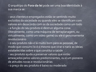 O	
  arquétipo	
  do	
  Fora-­‐da-­‐lei	
  pode	
  ser	
  uma	
  boa	
  identidade	
  à	
  
sua	
  marca	
  se:

-­‐	
  seus	
  clientes	
  e	
  empregados	
  estão	
  se	
  sentindo	
  muito	
  
excluídos	
  da	
  sociedade	
  ou	
  quando	
  eles	
  se	
  identiﬁcam	
  com	
  
valores	
  em	
  desacordo	
  com	
  os	
  da	
  sociedade	
  como	
  um	
  todo
-­‐	
  a	
  função	
  do	
  seu	
  produto	
  é	
  destruir	
  alguma	
  coisa	
  
(literalmente,	
  como	
  uma	
  máquina	
  de	
  terraplanagem,	
  ou	
  
virtualmente,	
  como	
  um	
  video	
  game)	
  ou	
  ele	
  é	
  genuinamente	
  
revolucionário
-­‐	
  o	
  seu	
  produto	
  não	
  é	
  lá	
  muito	
  bom	
  para	
  as	
  pessoas,	
  de	
  
modo	
  que	
  consumí-­‐lo	
  é	
  o	
  mesmo	
  que	
  virar	
  o	
  nariz	
  as	
  ideias	
  
estabelecidas	
  sobre	
  o	
  que	
  constitui	
  a	
  saúde
-­‐	
  seu	
  produto	
  ajuda	
  a	
  preservar	
  valores	
  que	
  estão	
  
ameaçados	
  pelos	
  valores	
  predominantes,	
  ou	
  é	
  um	
  pioneiro	
  
de	
  atitudes	
  novas	
  e	
  revolucionárias
-­‐	
  o	
  preço	
  do	
  seu	
  produto	
  é	
  baixo	
  ou	
  moderado
 
