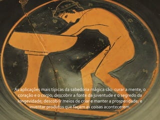 As	
  aplicações	
  mais	
  típicas	
  da	
  sabedoria	
  mágica	
  são:	
  curar	
  a	
  mente,	
  o	
  
 coração	
  e	
  o	
  corpo;	
  descobrir	
  a	
  fonte	
  da	
  juventude	
  e	
  o	
  segredo	
  da	
  
 longevidade;	
  descobrir	
  meios	
  de	
  criar	
  e	
  manter	
  a	
  prosperidade;	
  e	
  
           inventar	
  produtos	
  que	
  façam	
  as	
  coisas	
  acontecerem.
 