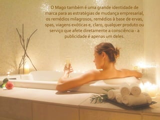 O	
  Mago	
  também	
  é	
  uma	
  grande	
  identidade	
  de	
  
marca	
  para	
  as	
  estratégias	
  de	
  mudança	
  empresarial,	
  
os	
  remédios	
  milagrosos,	
  remédios	
  à	
  base	
  de	
  ervas,	
  
spas,	
  viagens	
  exóticas	
  e,	
  claro,	
  qualquer	
  produto	
  ou	
  
  serviço	
  que	
  afete	
  diretamente	
  a	
  consciência	
  -­‐	
  a	
  
             publicidade	
  é	
  apenas	
  um	
  deles.
 
