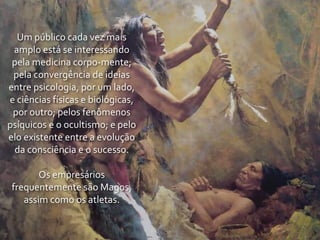 Um	
  público	
  cada	
  vez	
  mais	
  
 amplo	
  está	
  se	
  interessando	
  
 pela	
  medicina	
  corpo-­‐mente;	
  
 pela	
  convergência	
  de	
  ideias	
  
entre	
  psicologia,	
  por	
  um	
  lado,	
  
e	
  ciências	
  físicas	
  e	
  biológicas,	
  
 por	
  outro;	
  pelos	
  fenômenos	
  
psíquicos	
  e	
  o	
  ocultismo;	
  e	
  pelo	
  
elo	
  existente	
  entre	
  a	
  evolução	
  
 da	
  consciência	
  e	
  o	
  sucesso.

        Os	
  empresários	
  
 frequentemente	
  são	
  Magos,	
  
    assim	
  como	
  os	
  atletas.
 