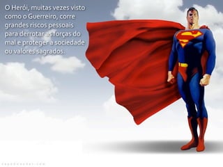 O	
  Herói,	
  muitas	
  vezes	
  visto	
  
como	
  o	
  Guerreiro,	
  corre	
  
grandes	
  riscos	
  pessoais	
  
para	
  derrotar	
  as	
  forças	
  do	
  
mal	
  e	
  proteger	
  a	
  sociedade	
  
ou	
  valores	
  sagrados.
 