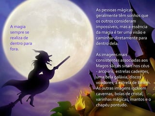 As	
  pessoas	
  mágicas	
  
                     geralmente	
  têm	
  sonhos	
  que	
  
                     os	
  outros	
  consideram	
  
A	
  magia	
         impossíveis,	
  mas	
  a	
  essência	
  
sempre	
  se	
       da	
  magia	
  é	
  ter	
  uma	
  visão	
  e	
  
realiza	
  de	
      caminhar	
  diretamente	
  para	
  
dentro	
  para	
     dentro	
  dela.
fora.
                     As	
  imagens	
  mais	
  
                     consistentes	
  associadas	
  aos	
  
                     Magos	
  são	
  os	
  sinais	
  nos	
  céus	
  
                     -­‐	
  arco-­‐irís,	
  estrelas	
  cadentes,	
  
                     uma	
  bela	
  galáxia,	
  discos	
  
                     voadores,	
  a	
  estrela	
  de	
  Belém.	
  
                     As	
  outras	
  imagens	
  incluem	
  
                     cavernas,	
  bolas	
  de	
  cristal,	
  
                     varinhas	
  mágicas,	
  mantos	
  e	
  o	
  
                     chapéu	
  pontudo.
 