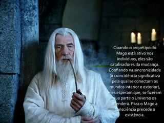Quando	
  o	
  arquétipo	
  do	
  
        Mago	
  está	
  ativo	
  nos	
  
        indivíduos,	
  eles	
  são	
  
 catalisadores	
  da	
  mudança.	
  
Conﬁando	
  na	
  sincronicidade	
  
 (a	
  coincidência	
  signiﬁcativa	
  
  pela	
  qual	
  se	
  conectam	
  os	
  
 mundos	
  interior	
  e	
  exterior),	
  
eles	
  esperam	
  que,	
  se	
  ﬁzerem	
  
    sua	
  parte	
  o	
  Universo	
  os	
  
   atenderá.	
  Para	
  o	
  Mago	
  a	
  
       consciência	
  precede	
  a	
  
             existência.
 