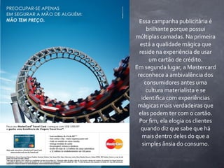 Essa	
  campanha	
  publicitária	
  é	
  
      brilhante	
  porque	
  possui	
  
múltiplas	
  camadas.	
  Na	
  primeira	
  
  está	
  a	
  qualidade	
  mágica	
  que	
  
  reside	
  na	
  experiência	
  de	
  usar	
  
        um	
  cartão	
  de	
  crédito.
Em	
  segunda	
  lugar,	
  a	
  Mastercard	
  
 reconhece	
  a	
  ambivalência	
  dos	
  
    consumidores	
  antes	
  uma	
  
      cultura	
  materialista	
  e	
  se	
  
   identiﬁca	
  com	
  experiências	
  
 mágicas	
  mais	
  verdadeiras	
  que	
  
  elas	
  podem	
  ter	
  com	
  o	
  cartão.	
  
  Por	
  ﬁm,	
  ela	
  elogia	
  os	
  clientes	
  
   quando	
  diz	
  que	
  sabe	
  que	
  há	
  
   mais	
  dentro	
  deles	
  do	
  que	
  a	
  
   simples	
  ânsia	
  do	
  consumo.
 