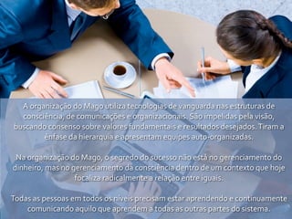 A	
  organização	
  do	
  Mago	
  utiliza	
  tecnologias	
  de	
  vanguarda	
  nas	
  estruturas	
  de	
  
   consciência,	
  de	
  comunicações	
  e	
  organizacionais.	
  São	
  impelidas	
  pela	
  visão,	
  
 buscando	
  consenso	
  sobre	
  valores	
  fundamentais	
  e	
  resultados	
  desejados.	
  Tiram	
  a	
  
            ênfase	
  da	
  hierarquia	
  e	
  apresentam	
  equipes	
  auto-­‐organizadas.

 Na	
  organização	
  do	
  Mago,	
  o	
  segredo	
  do	
  sucesso	
  não	
  está	
  no	
  gerenciamento	
  do	
  
dinheiro,	
  mas	
  no	
  gerenciamento	
  da	
  consciência	
  dentro	
  de	
  um	
  contexto	
  que	
  hoje	
  
                           focaliza	
  radicalmente	
  a	
  relação	
  entre	
  iguais.

Todas	
  as	
  pessoas	
  em	
  todos	
  os	
  níveis	
  precisam	
  estar	
  aprendendo	
  e	
  continuamente	
  
    comunicando	
  aquilo	
  que	
  aprendem	
  a	
  todas	
  as	
  outras	
  partes	
  do	
  sistema.
 