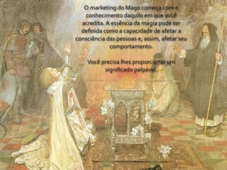 O	
  marketing	
  do	
  Mago	
  começa	
  com	
  o	
  
   conhecimento	
  daquilo	
  em	
  que	
  você	
  
  acredita.	
  A	
  essência	
  da	
  magia	
  pode	
  ser	
  
  deﬁnida	
  como	
  a	
  capacidade	
  de	
  afetar	
  a	
  
consciência	
  das	
  pessoas	
  e,	
  assim,	
  afetar	
  seu	
  
                comportamento.

      Você	
  precisa	
  lhes	
  proporcionar	
  um	
  
               signiﬁcado	
  palpável.
 