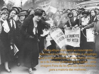 O	
  arquétipo	
  intrínseco	
  ao	
  movimento	
  
feminista	
  era	
  o	
  Mago.	
  Contudo,	
  o	
  arquétipo	
  
que	
  a	
  mídia	
  associou	
  ao	
  movimento	
  tornou-­‐
 se	
  o	
  da	
  furiosa	
  queimadora	
  de	
  sutiãs	
  -­‐	
  uma	
  
 imagem	
  Fora-­‐da-­‐lei	
  que	
  não	
  tinha	
  atrativo	
  
              para	
  a	
  maioria	
  das	
  mulheres.
 