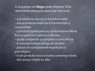 O	
  arquétipo	
  do	
  Mago	
  pode	
  oferecer	
  uma	
  
identidade	
  adequada	
  para	
  sua	
  marca	
  se:

-­‐	
  o	
  produto	
  ou	
  serviço	
  é	
  transformador
-­‐	
  sua	
  promessa	
  implícita	
  é	
  transformar	
  o	
  
consumidor
-­‐	
  o	
  produto	
  apela	
  para	
  os	
  consumidores	
  Nova	
  
Era	
  ou	
  para	
  os	
  Criativos	
  Culturais
-­‐	
  ajuda	
  a	
  expandir	
  ou	
  ampliar	
  a	
  consciência
-­‐	
  é	
  uma	
  tecnologia	
  amiga	
  do	
  usuário
-­‐	
  possui	
  um	
  componente	
  espiritual	
  ou	
  
psicológico
-­‐	
  é	
  um	
  produto	
  novo	
  e	
  muito	
  contemporâneo
-­‐	
  tem	
  preço	
  médio	
  ou	
  alto
 