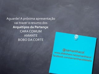 Aguarde!	
  A	
  próxima	
  apresentação	
  
    vai	
  trazer	
  o	
  resumo	
  dos	
  
   Arquétipos	
  da	
  Pertença:
            CARA	
  COMUM
                 AMANTE
       BOBO	
  DA	
  CORTE

                                                 @saman
                                          www.slid      th     acol
                                                   eshare.ne
                                         facebook           t/samant
                                                 .com/sam            hacol
                                                           anthacold
                                                                    ebella
 