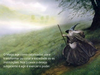 O	
  Mago	
  age	
  como	
  catalisador,	
  para	
  
transformar	
  ou	
  curar	
  a	
  sociedade	
  ou	
  as	
  
instituições.	
  Nos	
  3	
  casos	
  o	
  desejo	
  
subjacente	
  é	
  agir	
  é	
  exercer	
  o	
  poder.
 